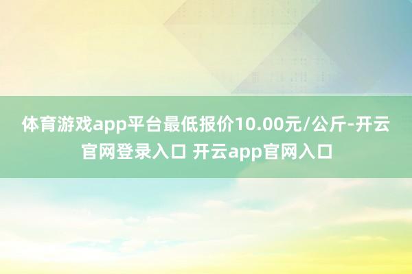体育游戏app平台最低报价10.00元/公斤-开云官网登录入口 开云app官网入口