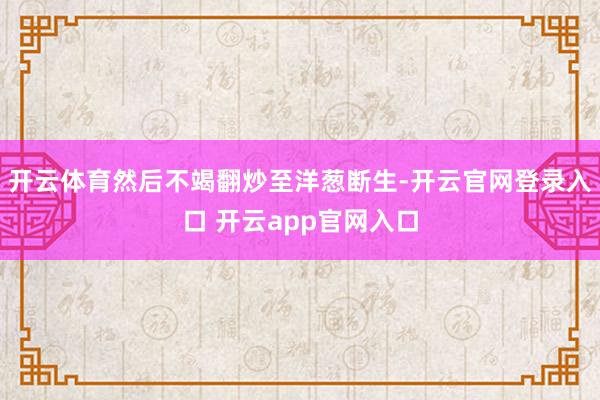 开云体育然后不竭翻炒至洋葱断生-开云官网登录入口 开云app官网入口