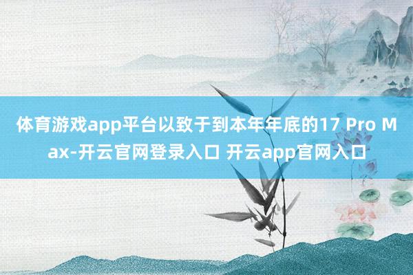体育游戏app平台以致于到本年年底的17 Pro Max-开云官网登录入口 开云app官网入口