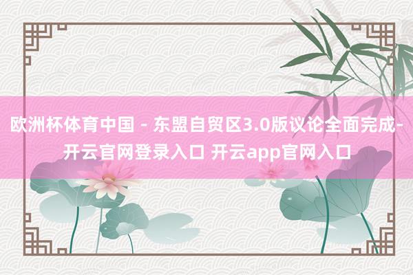 欧洲杯体育中国－东盟自贸区3.0版议论全面完成-开云官网登录入口 开云app官网入口