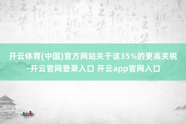 开云体育(中国)官方网站　　关于该35%的更高关税-开云官网登录入口 开云app官网入口