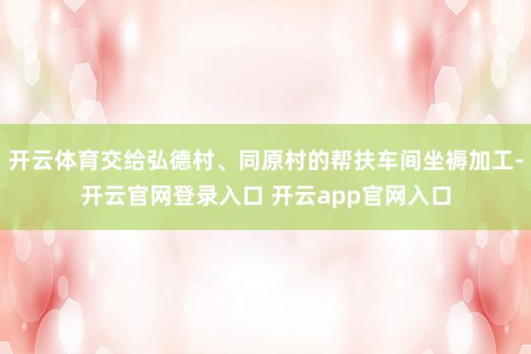 开云体育交给弘德村、同原村的帮扶车间坐褥加工-开云官网登录入口 开云app官网入口
