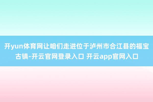 开yun体育网让咱们走进位于泸州市合江县的福宝古镇-开云官网登录入口 开云app官网入口