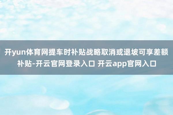 开yun体育网提车时补贴战略取消或退坡可享差额补贴-开云官网登录入口 开云app官网入口