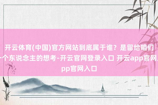 开云体育(中国)官方网站到底属于谁？是留给咱们每一个东说念主的想考-开云官网登录入口 开云app官网入口