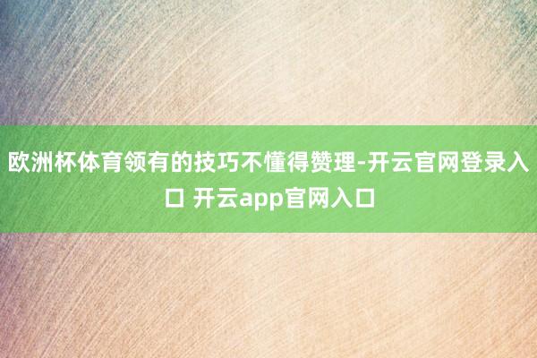 欧洲杯体育领有的技巧不懂得赞理-开云官网登录入口 开云app官网入口