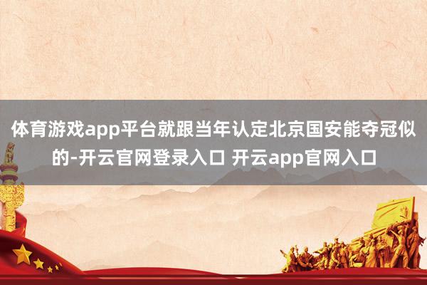 体育游戏app平台就跟当年认定北京国安能夺冠似的-开云官网登录入口 开云app官网入口