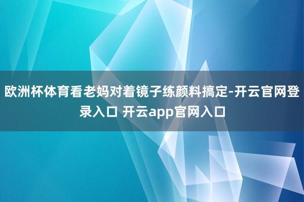欧洲杯体育看老妈对着镜子练颜料搞定-开云官网登录入口 开云app官网入口