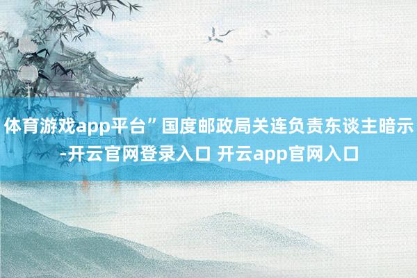 体育游戏app平台”国度邮政局关连负责东谈主暗示-开云官网登录入口 开云app官网入口