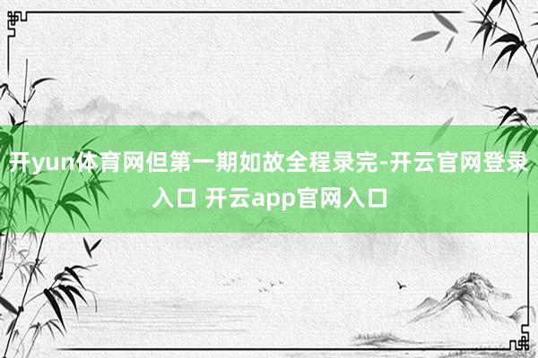 开yun体育网但第一期如故全程录完-开云官网登录入口 开云app官网入口
