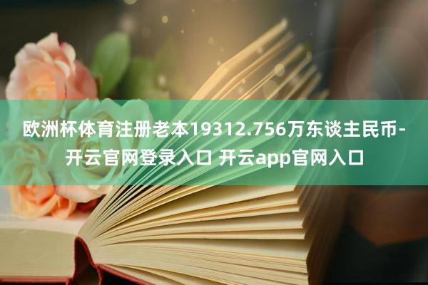 欧洲杯体育注册老本19312.756万东谈主民币-开云官网登录入口 开云app官网入口