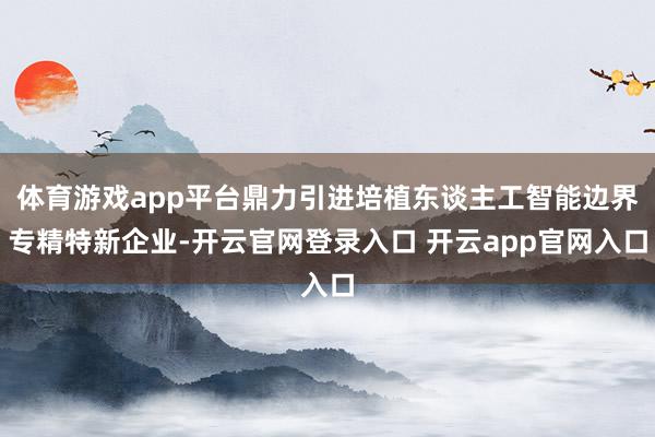 体育游戏app平台鼎力引进培植东谈主工智能边界专精特新企业-开云官网登录入口 开云app官网入口