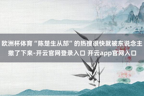 欧洲杯体育“陈楚生从邡”的热搜很快就被东说念主撤了下来-开云官网登录入口 开云app官网入口