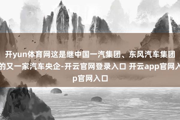 开yun体育网这是继中国一汽集团、东风汽车集团后的又一家汽车央企-开云官网登录入口 开云app官网入口