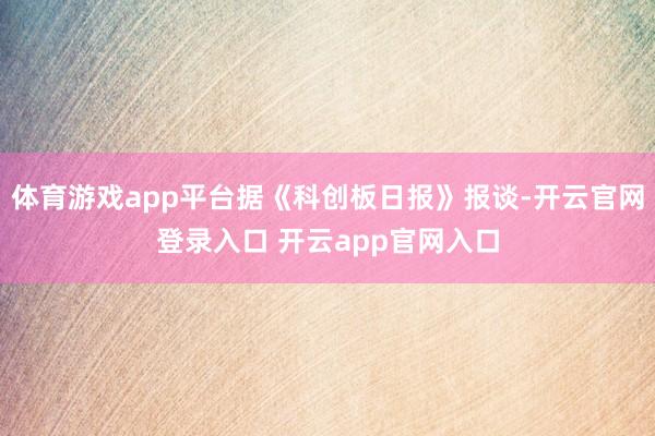 体育游戏app平台据《科创板日报》报谈-开云官网登录入口 开云app官网入口