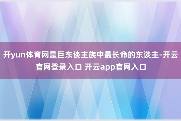 开yun体育网是巨东谈主族中最长命的东谈主-开云官网登录入口 开云app官网入口