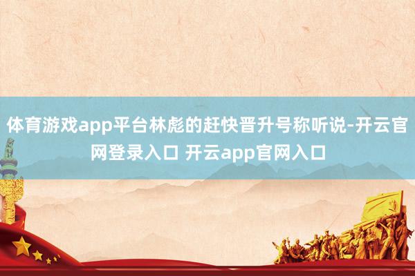 体育游戏app平台林彪的赶快晋升号称听说-开云官网登录入口 开云app官网入口
