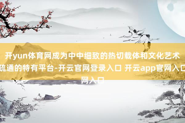 开yun体育网成为中中细致的热切载体和文化艺术疏通的特有平台-开云官网登录入口 开云app官网入口