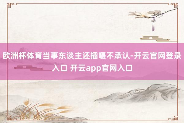 欧洲杯体育当事东谈主还插嗫不承认-开云官网登录入口 开云app官网入口