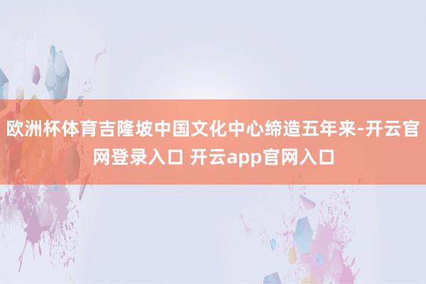 欧洲杯体育吉隆坡中国文化中心缔造五年来-开云官网登录入口 开云app官网入口