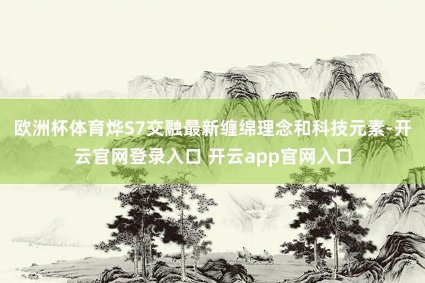 欧洲杯体育烨S7交融最新缠绵理念和科技元素-开云官网登录入口 开云app官网入口