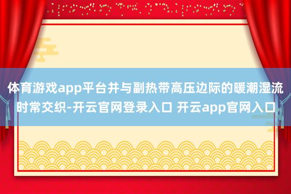 体育游戏app平台并与副热带高压边际的暖潮湿流时常交织-开云官网登录入口 开云app官网入口