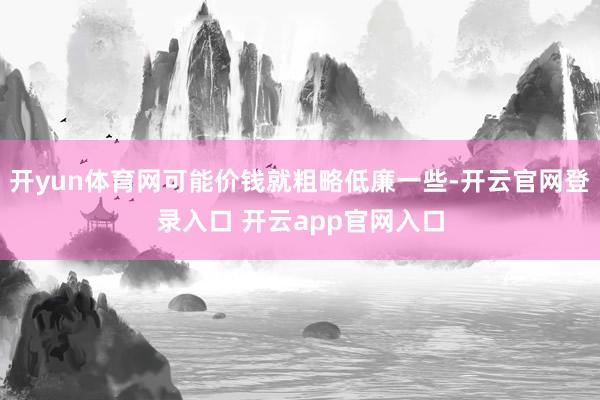 开yun体育网可能价钱就粗略低廉一些-开云官网登录入口 开云app官网入口
