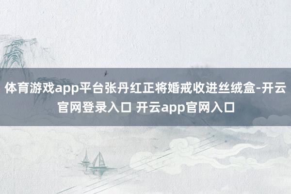 体育游戏app平台张丹红正将婚戒收进丝绒盒-开云官网登录入口 开云app官网入口