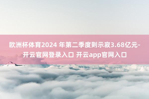 欧洲杯体育2024 年第二季度则示寂3.68亿元-开云官网登录入口 开云app官网入口