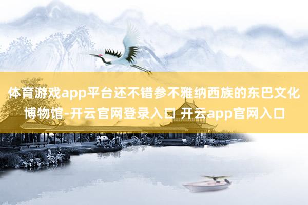 体育游戏app平台还不错参不雅纳西族的东巴文化博物馆-开云官网登录入口 开云app官网入口