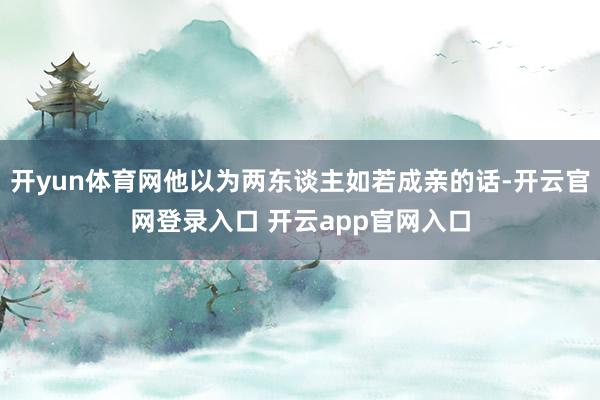开yun体育网他以为两东谈主如若成亲的话-开云官网登录入口 开云app官网入口