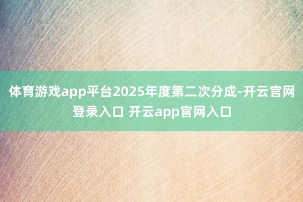 体育游戏app平台2025年度第二次分成-开云官网登录入口 开云app官网入口