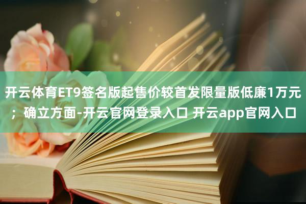 开云体育ET9签名版起售价较首发限量版低廉1万元；确立方面-开云官网登录入口 开云app官网入口