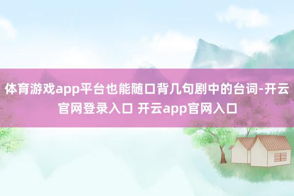 体育游戏app平台也能随口背几句剧中的台词-开云官网登录入口 开云app官网入口
