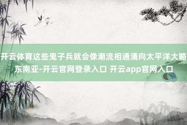 开云体育这些鬼子兵就会像潮流相通涌向太平洋大略东南亚-开云官网登录入口 开云app官网入口