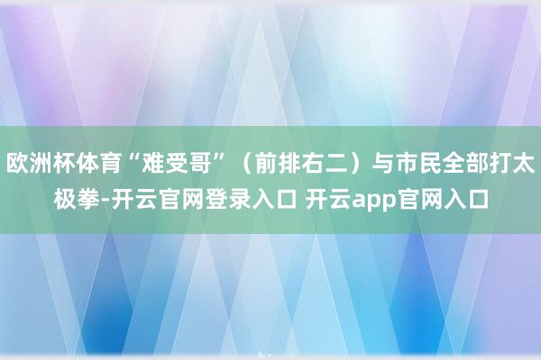 欧洲杯体育“难受哥”（前排右二）与市民全部打太极拳-开云官网登录入口 开云app官网入口