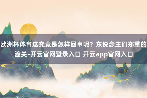 欧洲杯体育这究竟是怎样回事呢?东说念主们郑重的潼关-开云官网登录入口 开云app官网入口