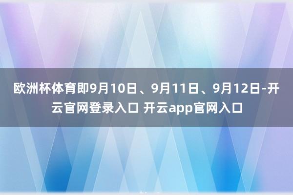 欧洲杯体育即9月10日、9月11日、9月12日-开云官网登录入口 开云app官网入口