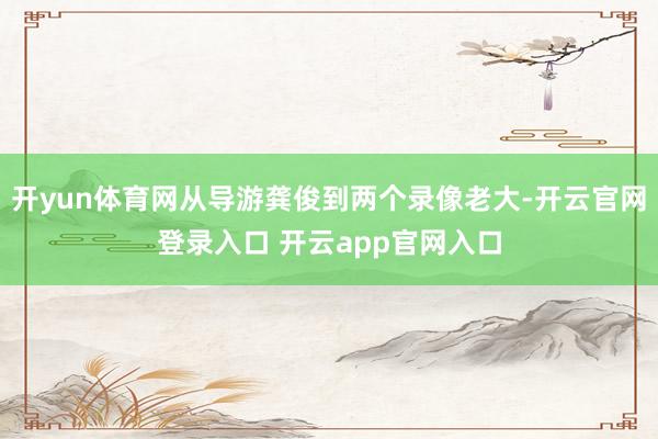 开yun体育网从导游龚俊到两个录像老大-开云官网登录入口 开云app官网入口
