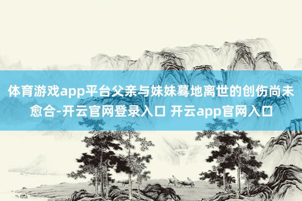 体育游戏app平台父亲与妹妹蓦地离世的创伤尚未愈合-开云官网登录入口 开云app官网入口