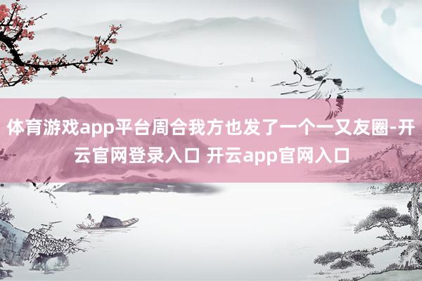 体育游戏app平台周合我方也发了一个一又友圈-开云官网登录入口 开云app官网入口