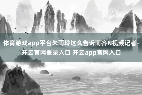 体育游戏app平台朱雨玲这么告诉南齐N视频记者-开云官网登录入口 开云app官网入口