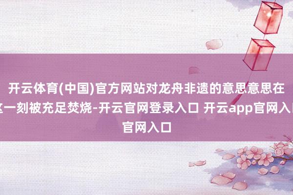 开云体育(中国)官方网站对龙舟非遗的意思意思在这一刻被充足焚烧-开云官网登录入口 开云app官网入口