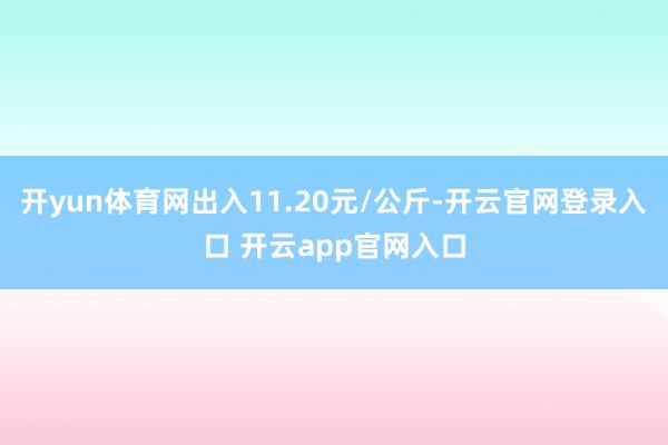 开yun体育网出入11.20元/公斤-开云官网登录入口 开云app官网入口