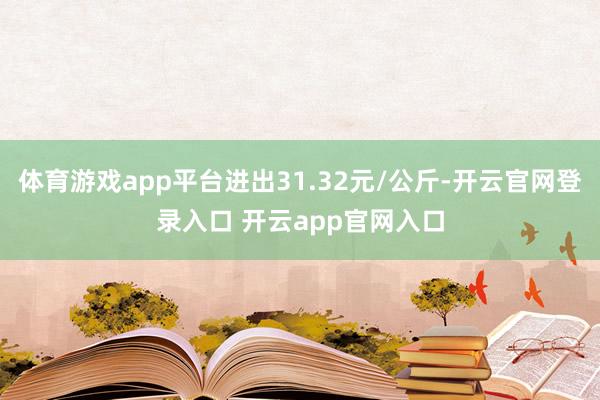 体育游戏app平台进出31.32元/公斤-开云官网登录入口 开云app官网入口