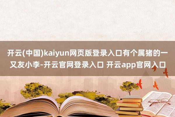 开云(中国)kaiyun网页版登录入口有个属猪的一又友小李-开云官网登录入口 开云app官网入口
