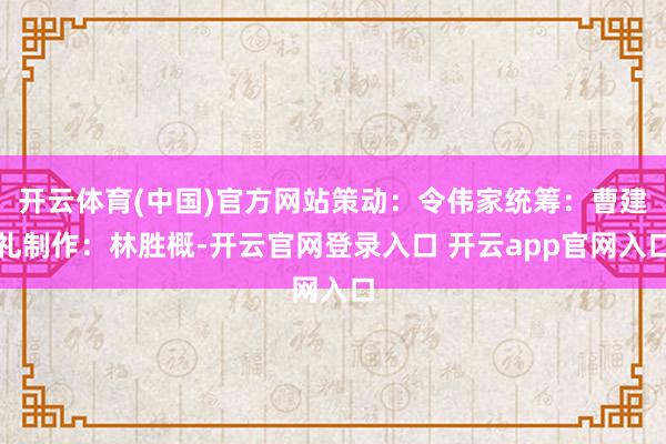 开云体育(中国)官方网站策动：令伟家统筹：曹建礼制作：林胜概-开云官网登录入口 开云app官网入口
