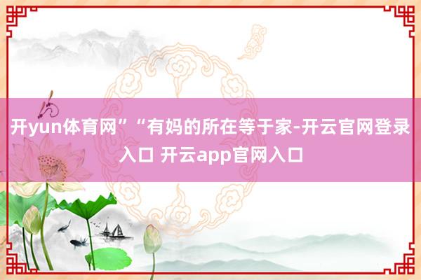 开yun体育网”“有妈的所在等于家-开云官网登录入口 开云app官网入口