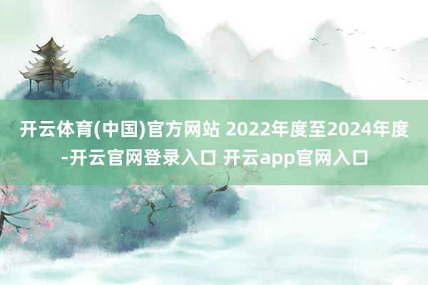 开云体育(中国)官方网站 2022年度至2024年度-开云官网登录入口 开云app官网入口