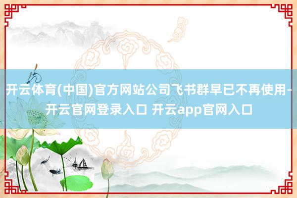 开云体育(中国)官方网站公司飞书群早已不再使用-开云官网登录入口 开云app官网入口